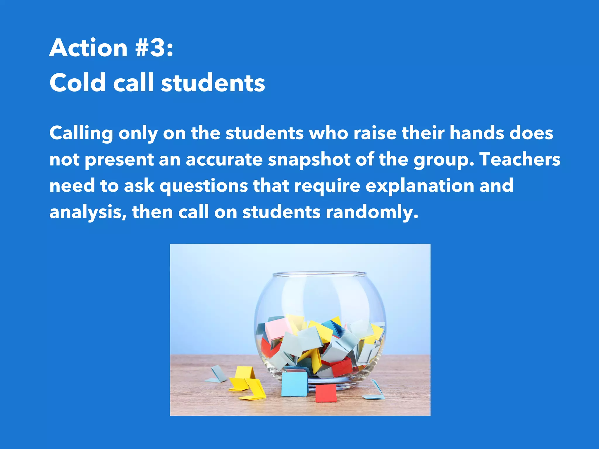 Action #3:
Cold call students
Calling only on the students who raise their hands does
not present an accurate snapshot of the group. Teachers
need to ask questions that require explanation and
analysis, then call on students randomly. 
 