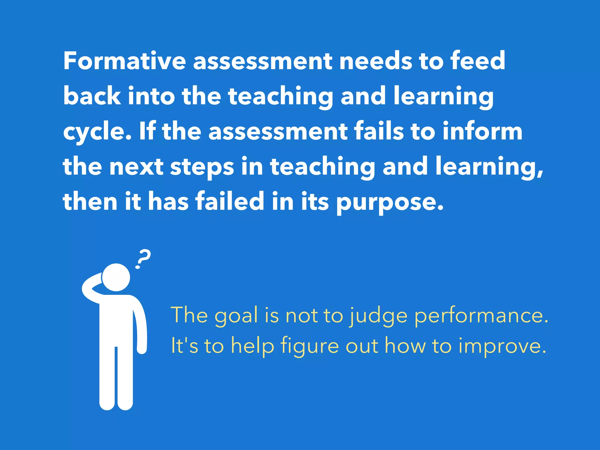 Formative assessment needs to feed
back into the teaching and learning
cycle. If the assessment fails to inform
the next steps in teaching and learning,
then it has failed in its purpose.
The goal is not to judge performance.
It's to help figure out how to improve.
 