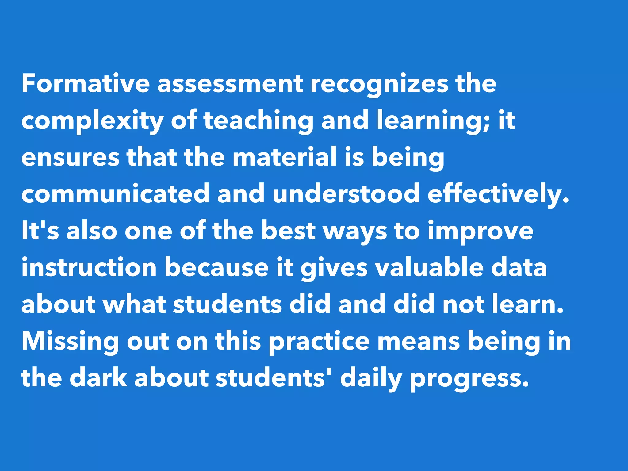 Formative assessment recognizes the
complexity of teaching and learning; it
ensures that the material is being
communicated and understood effectively.
It's also one of the best ways to improve
instruction because it gives valuable data
about what students did and did not learn.
Missing out on this practice means being in
the dark about students' daily progress.
 
