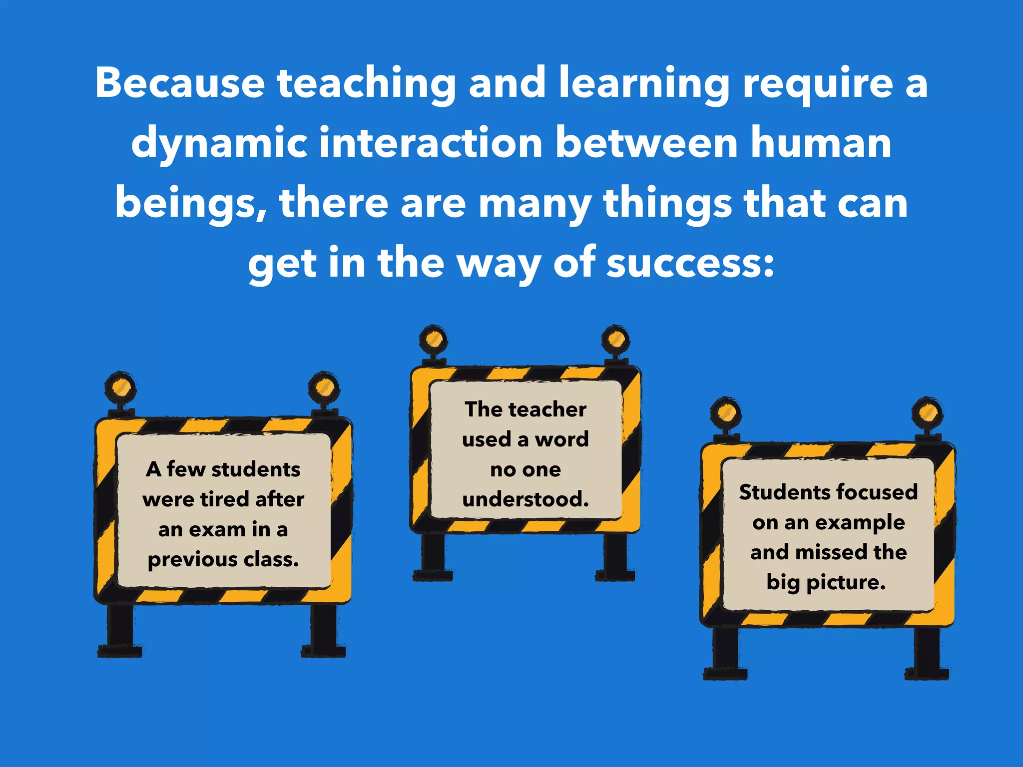 Because teaching and learning require a
dynamic interaction between human
beings, there are many things that can
get in the way of success:
A few students
were tired after
an exam in a
previous class.
The teacher
used a word
no one
understood. Students focused
on an example
and missed the
big picture. 
 