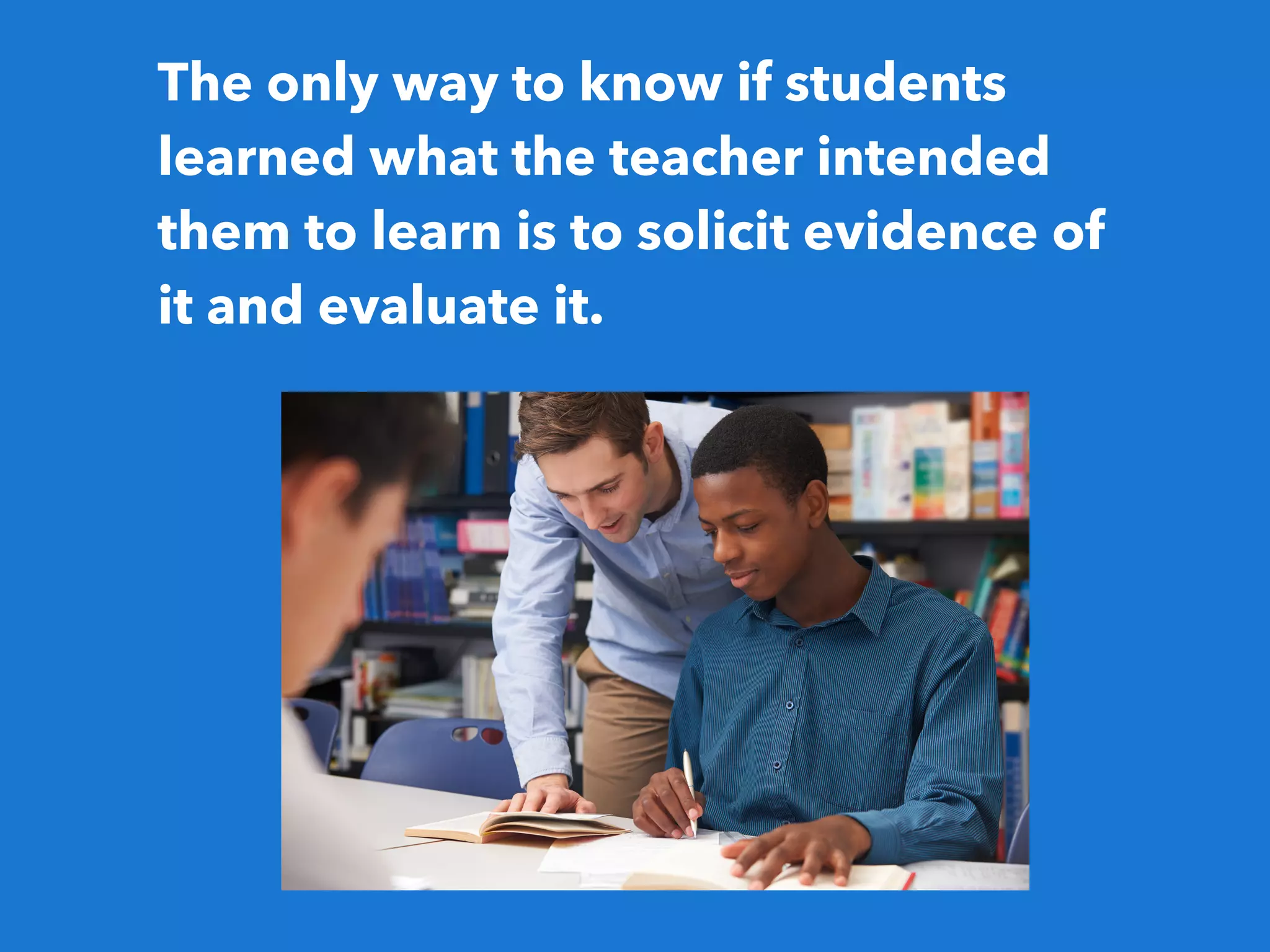 The only way to know if students
learned what the teacher intended
them to learn is to solicit evidence of
it and evaluate it.
 