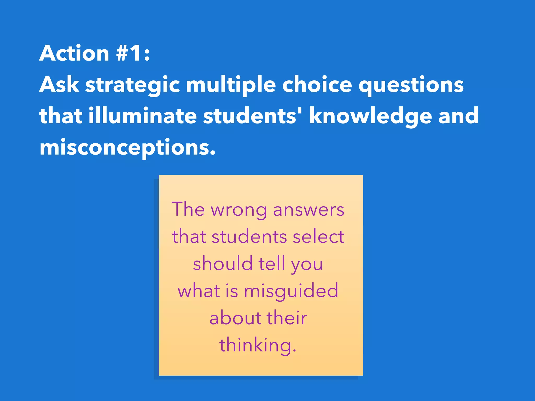 Action #1:
Ask strategic multiple choice questions
that illuminate students' knowledge and
misconceptions. 
The wrong answers
that students select
should tell you
what is misguided
about their
thinking.
 