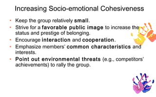 Increasing Socio-emotional Cohesiveness
• Keep the group relatively small.
• Strive for a favorable public image to increase the
  status and prestige of belonging.
• Encourage interaction and cooperation.
• Emphasize members’ common characteristics and
  interests.
• Point out environmental threats (e.g., competitors’
  achievements) to rally the group.
 
