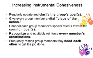 Increasing Instrumental Cohesiveness

• Regularly update and clarify the group’s goal(s) .
• Give every group member a vital “piece of the
  action.”
• Channel each group member’s special talents toward the
  common goal(s).
• Recognize and equitably reinforce every member’s
  contributions.
• Frequently remind group members they need each
  other to get the job done.
 