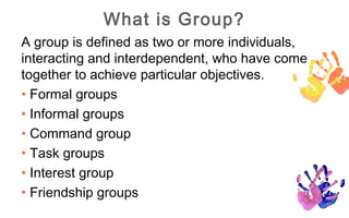 What is Group?
A group is defined as two or more individuals,
interacting and interdependent, who have come
together to achieve particular objectives.
• Formal groups
• Informal groups
• Command group
• Task groups
• Interest group
• Friendship groups
 