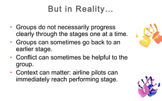 But in Reality…

• Groups do not necessarily progress
  clearly through the stages one at a time.
• Groups can sometimes go back to an
  earlier stage.
• Conflict can sometimes be helpful to the
  group.
• Context can matter: airline pilots can
  immediately reach performing stage.
 