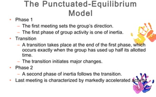The Punctuated-Equilibrium
                Model
• Phase 1
   – The first meeting sets the group’s direction.
   – The first phase of group activity is one of inertia.
• Transition
   – A transition takes place at the end of the first phase, which
     occurs exactly when the group has used up half its allotted
     time.
   – The transition initiates major changes.
• Phase 2
   – A second phase of inertia follows the transition.
• Last meeting is characterized by markedly accelerated activity.
 
