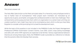 The correct answer is B
The halo effect (also known as the Peter principle) states "In a hierarchy, every employee tends to
rise to his/her level of incompetence." Most project team members are motivated by an
opportunity to grow, accomplish, and apply their professional skills to meet new challenges. Their
achievements continuously promote them within an organization to a certain level until they are
unable to perform. Sam might have risen to his incompetency level, which is what you have likely
forgotten to consider while promoting him to lead the development team.
While the topic of this question is not included in the PMBOK® Guide, the Project Management
Professional (PMP)® Examination Content Outline, June 2015, covers cross-cutting knowledge
and skills with which PMP aspirants are expected to be familiar. Various organizational behavior
theories are among these topics. Note, the PMBOK® Guide is provided as a reference to indicate
that the scenario refers the Develop Team process.
Answer
 