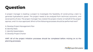 A project manager is leading a project to investigate the feasibility of constructing a dam to
generate hydroelectric power. The project needs to be analyzed from technical, economic, and
social points of view. The project manager has created the project charter on behalf of the project
sponsor, and it is now approved. Which of the following processes should be performed next?
A. Develop Project Management Plan
B. Identify Risks
C. Identify Stakeholders
D. Develop Project Charter
HINT: All of the project initiation processes should be completed before moving on to the
planning processes.
Question
 
