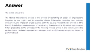 The correct answer is C
The Identify Stakeholders process is the process of identifying all people or organizations
impacted by the project and documenting relevant information regarding their interests,
involvement, and impact on project success. Both the Develop Project Charter process and the
Identify Stakeholders process are part of the Initiating Process Group which should be completed
before proceeding to the processes in the Planning Process Group. In this scenario, since the
project charter has been developed and approved, the Identify Stakeholders process should be
performed next.
Answer
 