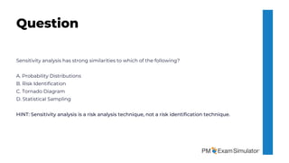 Sensitivity analysis has strong similarities to which of the following?
A. Probability Distributions
B. Risk Identification
C. Tornado Diagram
D. Statistical Sampling
HINT: Sensitivity analysis is a risk analysis technique, not a risk identification technique.
Question
 