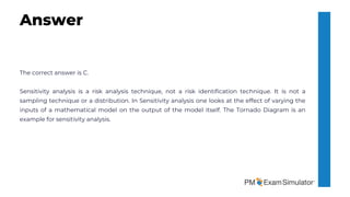 The correct answer is C.
Sensitivity analysis is a risk analysis technique, not a risk identification technique. It is not a
sampling technique or a distribution. In Sensitivity analysis one looks at the effect of varying the
inputs of a mathematical model on the output of the model itself. The Tornado Diagram is an
example for sensitivity analysis.
Answer
 