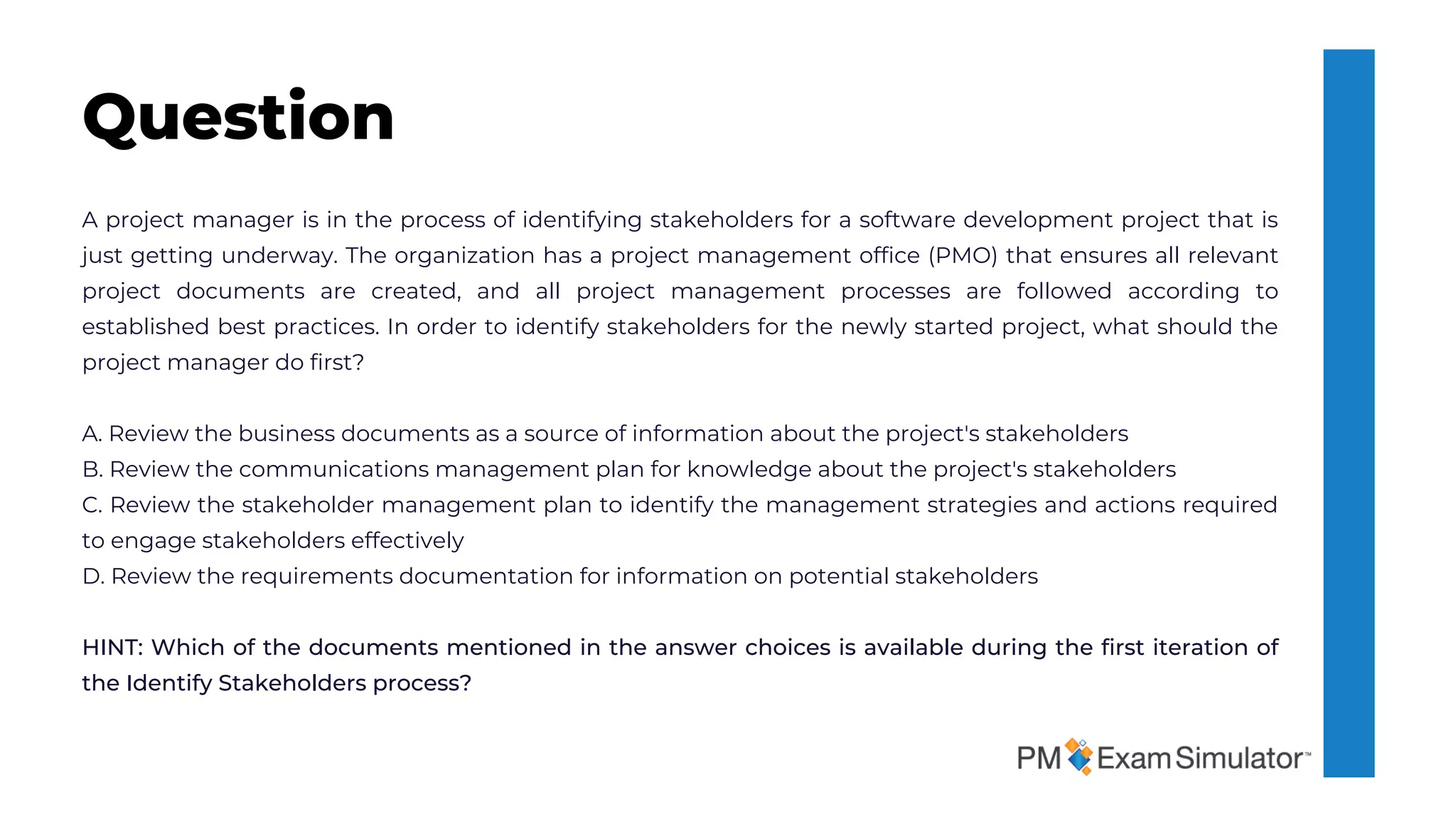 A project manager is in the process of identifying stakeholders for a software development project that is
just getting underway. The organization has a project management office (PMO) that ensures all relevant
project documents are created, and all project management processes are followed according to
established best practices. In order to identify stakeholders for the newly started project, what should the
project manager do first?
A. Review the business documents as a source of information about the project's stakeholders
B. Review the communications management plan for knowledge about the project's stakeholders
C. Review the stakeholder management plan to identify the management strategies and actions required
to engage stakeholders effectively
D. Review the requirements documentation for information on potential stakeholders
HINT: Which of the documents mentioned in the answer choices is available during the first iteration of
the Identify Stakeholders process?
Question
 