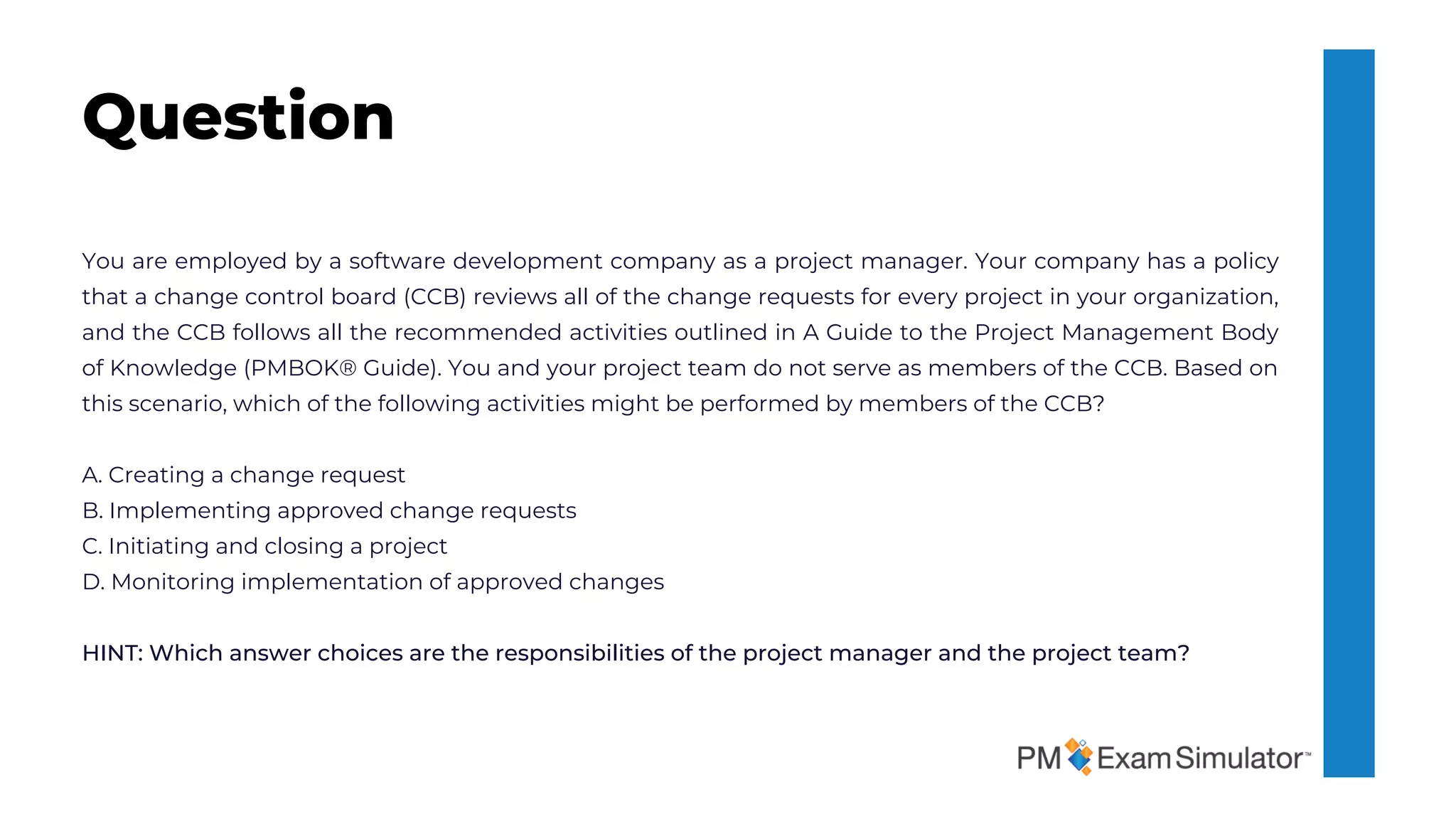 You are employed by a software development company as a project manager. Your company has a policy
that a change control board (CCB) reviews all of the change requests for every project in your organization,
and the CCB follows all the recommended activities outlined in A Guide to the Project Management Body
of Knowledge (PMBOK® Guide). You and your project team do not serve as members of the CCB. Based on
this scenario, which of the following activities might be performed by members of the CCB?
A. Creating a change request
B. Implementing approved change requests
C. Initiating and closing a project
D. Monitoring implementation of approved changes
HINT: Which answer choices are the responsibilities of the project manager and the project team?
Question