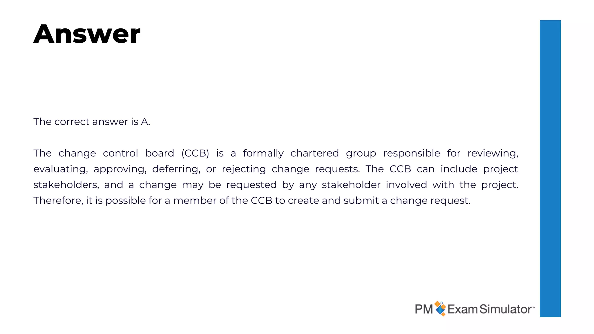 The correct answer is A.
The change control board (CCB) is a formally chartered group responsible for reviewing,
evaluating, approving, deferring, or rejecting change requests. The CCB can include project
stakeholders, and a change may be requested by any stakeholder involved with the project.
Therefore, it is possible for a member of the CCB to create and submit a change request.
Answer
