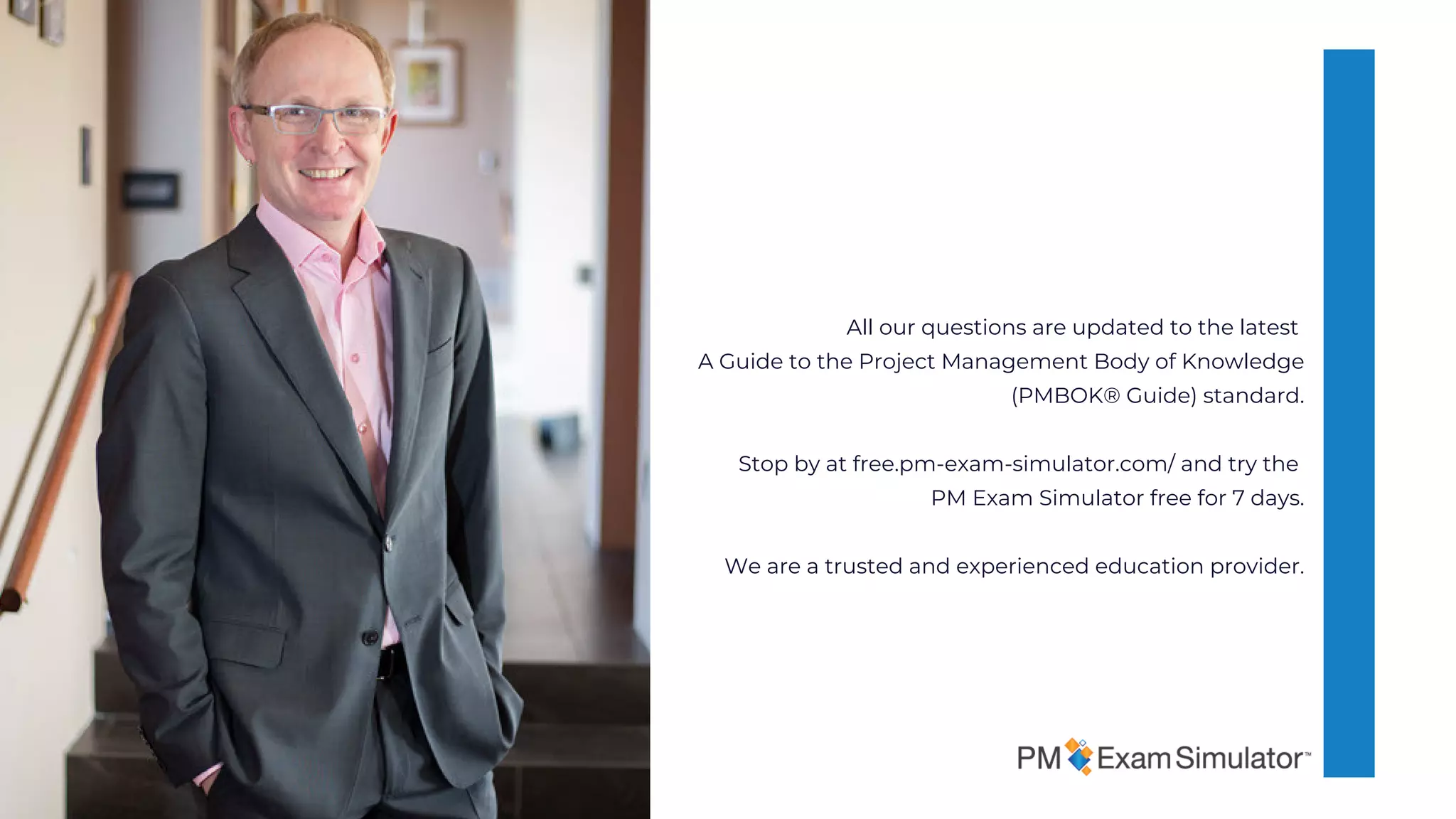 All our questions are updated to the latest
A Guide to the Project Management Body of Knowledge
(PMBOK® Guide) standard.
Stop by at free.pm-exam-simulator.com/ and try the
PM Exam Simulator free for 7 days.
We are a trusted and experienced education provider.