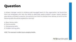 A project manager wants to introduce self-managed teams to the organization. He found that
there are employees who lack the ability to effectively assess problem causes, reason, develop
alternatives, and select a solution. He wants to train them to sharpen their abilities, so which of the
following skills should be targeted for training?
A. Basic literacy skills
B. Technical skills
C. Interpersonal skills
D. Problem solving skills
HINT: The scenario is referring to analytical skills.
Question
 