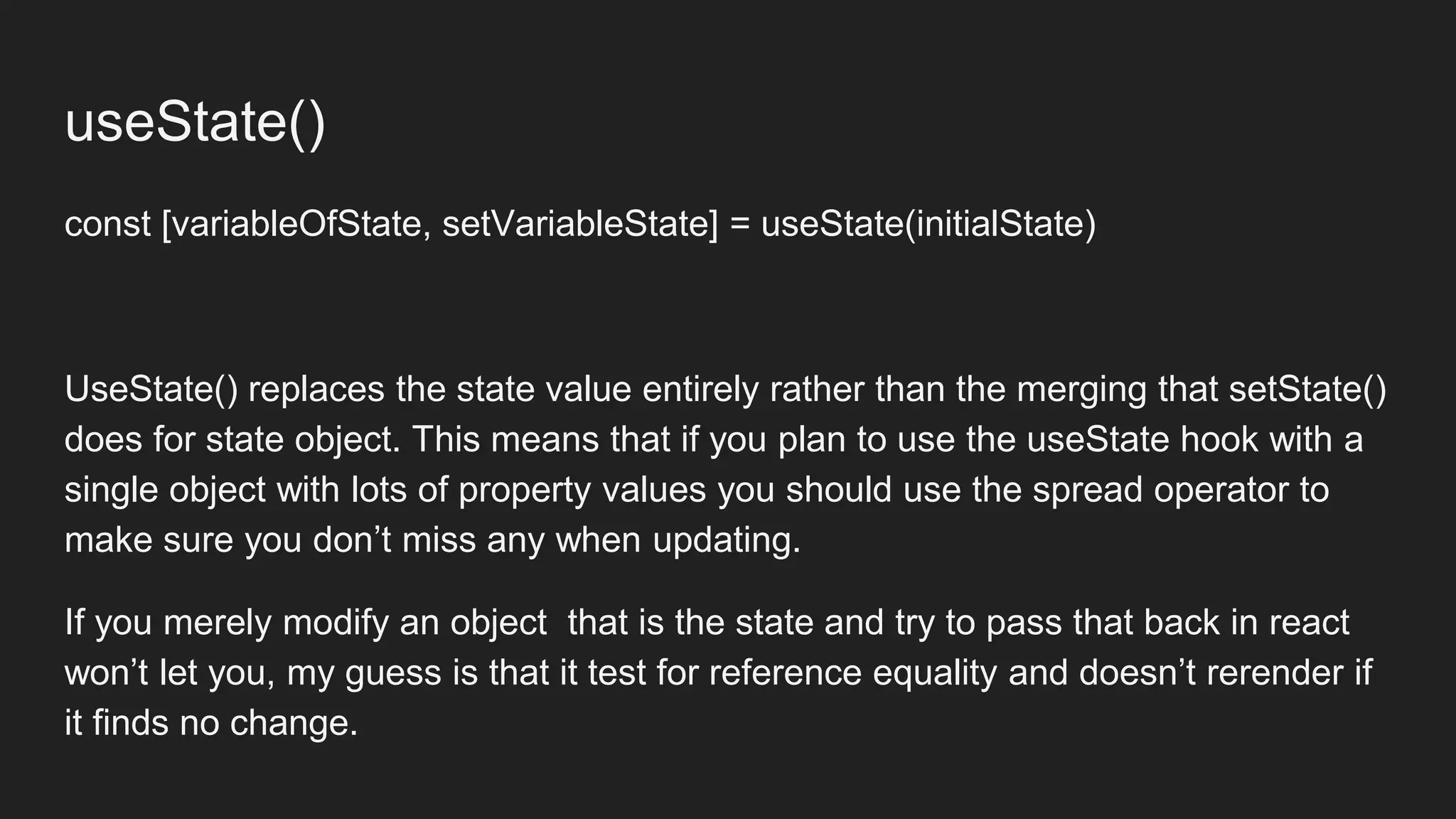 useState()
const [variableOfState, setVariableState] = useState(initialState)
UseState() replaces the state value entirely rather than the merging that setState()
does for state object. This means that if you plan to use the useState hook with a
single object with lots of property values you should use the spread operator to
make sure you don’t miss any when updating.
If you merely modify an object that is the state and try to pass that back in react
won’t let you, my guess is that it test for reference equality and doesn’t rerender if
it finds no change.
 