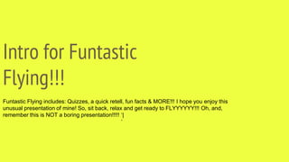 Intro for Funtastic
Flying!!!
Funtastic Flying includes: Quizzes, a quick retell, fun facts & MORE!!! I hope you enjoy this
unusual presentation of mine! So, sit back, relax and get ready to FLYYYYYY!!! Oh, and,
remember this is NOT a boring presentation!!!!! ‘|
‘
 