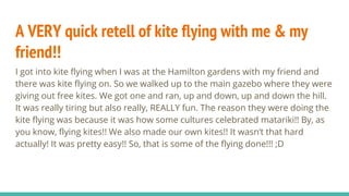 A VERY quick retell of kite flying with me & my
friend!!
I got into kite flying when I was at the Hamilton gardens with my friend and
there was kite flying on. So we walked up to the main gazebo where they were
giving out free kites. We got one and ran, up and down, up and down the hill.
It was really tiring but also really, REALLY fun. The reason they were doing the
kite flying was because it was how some cultures celebrated matariki!! By, as
you know, flying kites!! We also made our own kites!! It wasn’t that hard
actually! It was pretty easy!! So, that is some of the flying done!!! ;D
 