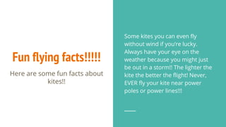 Fun flying facts!!!!!
Here are some fun facts about
kites!!
Some kites you can even fly
without wind if you’re lucky.
Always have your eye on the
weather because you might just
be out in a storm!! The lighter the
kite the better the flight! Never,
EVER fly your kite near power
poles or power lines!!!
 