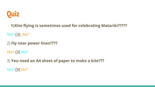 Quiz
1)Kite flying is sometimes used for celebrating Matariki?????
Yes? OR No?
2) Fly near power lines????
Yes? OR No?
3) You need an A4 sheet of paper to make a kite???
Yes? OR No?
 