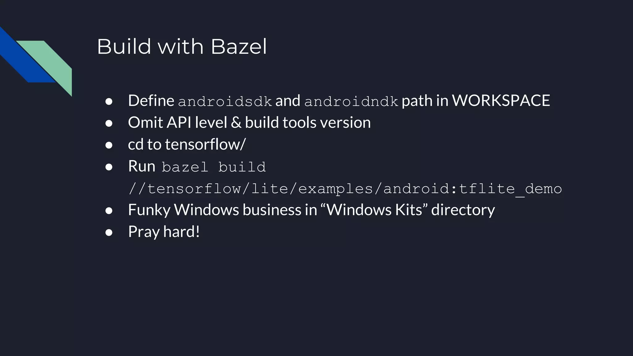 Build with Bazel
● Define androidsdk and androidndk path in WORKSPACE
● Omit API level & build tools version
● cd to tensorflow/
● Run bazel build
//tensorflow/lite/examples/android:tflite_demo
● Funky Windows business in “Windows Kits” directory
● Pray hard!
 