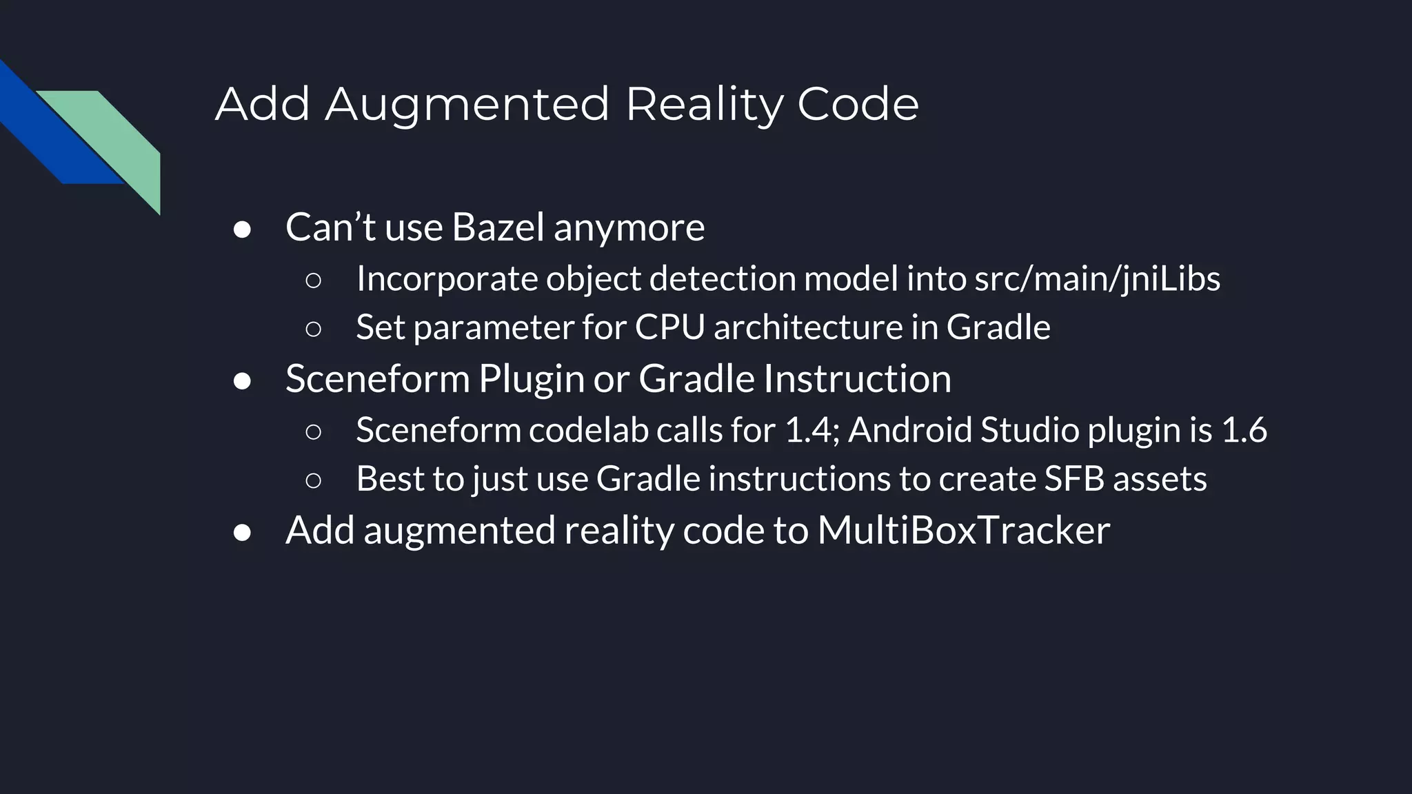 Add Augmented Reality Code
● Can’t use Bazel anymore
○ Incorporate object detection model into src/main/jniLibs
○ Set parameter for CPU architecture in Gradle
● Sceneform Plugin or Gradle Instruction
○ Sceneform codelab calls for 1.4; Android Studio plugin is 1.6
○ Best to just use Gradle instructions to create SFB assets
● Add augmented reality code to MultiBoxTracker
 