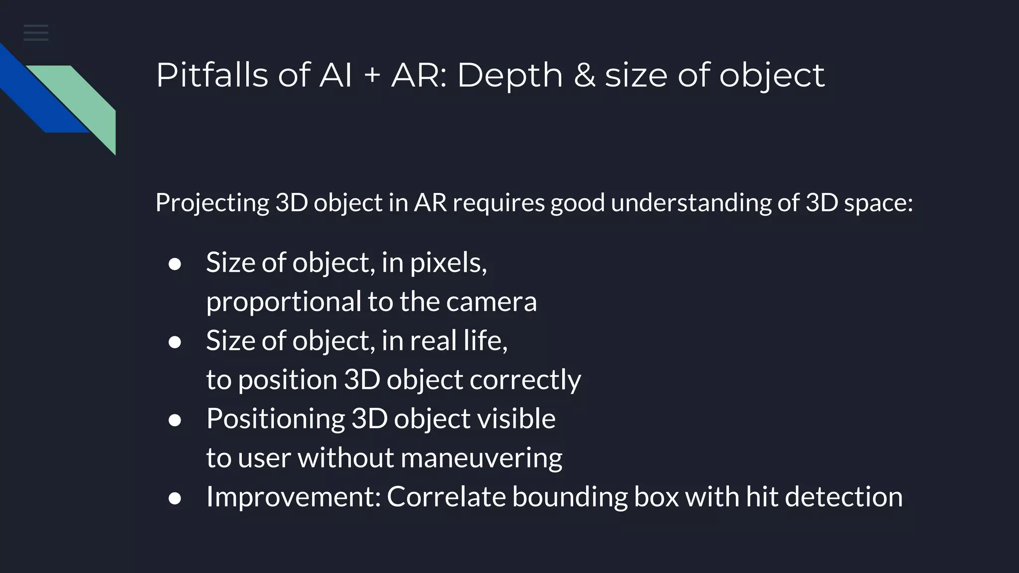 Pitfalls of AI + AR: Depth & size of object
Projecting 3D object in AR requires good understanding of 3D space:
● Size of object, in pixels,
proportional to the camera
● Size of object, in real life,
to position 3D object correctly
● Positioning 3D object visible
to user without maneuvering
● Improvement: Correlate bounding box with hit detection
 