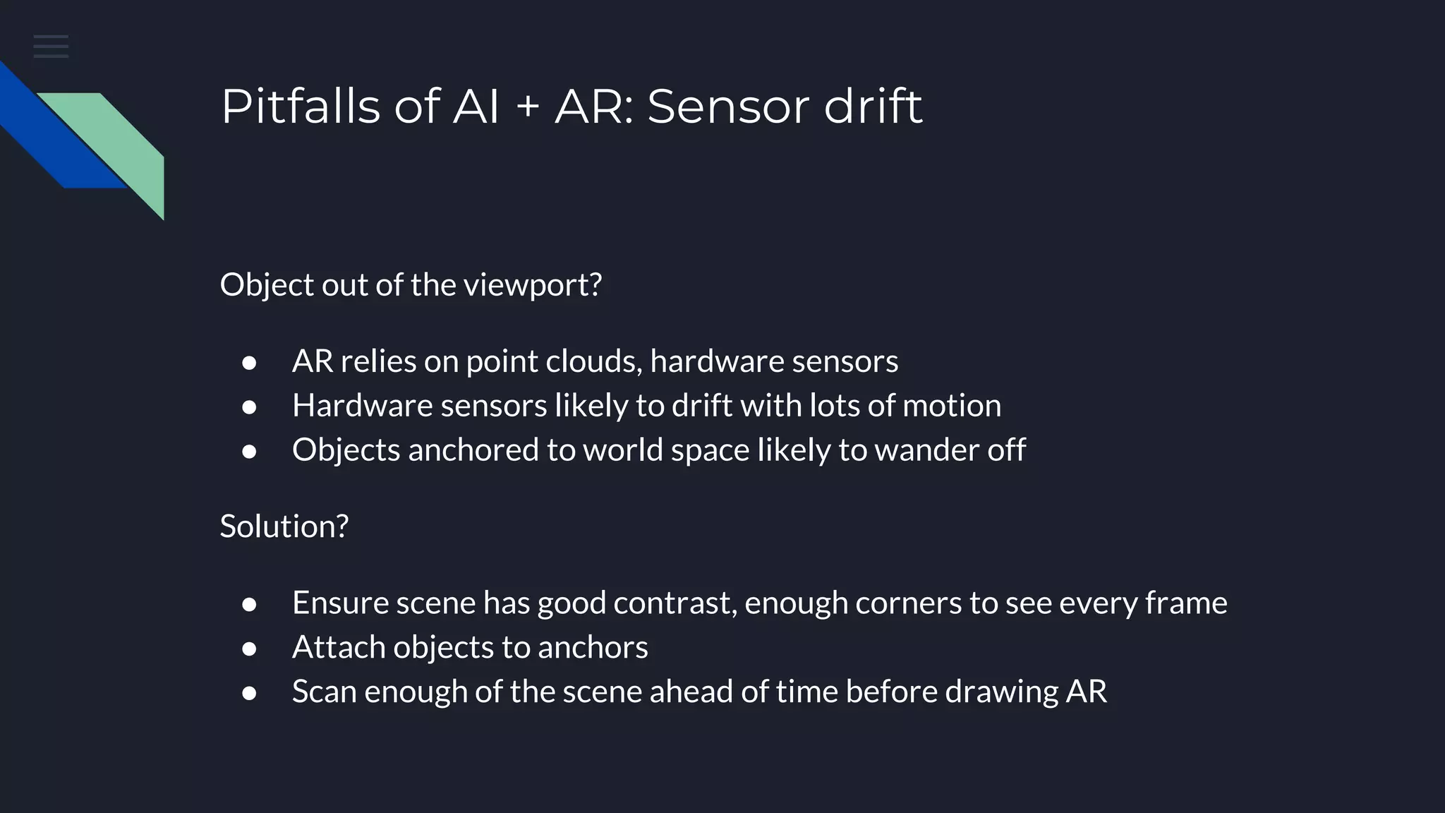 Pitfalls of AI + AR: Sensor drift
Object out of the viewport?
● AR relies on point clouds, hardware sensors
● Hardware sensors likely to drift with lots of motion
● Objects anchored to world space likely to wander off
Solution?
● Ensure scene has good contrast, enough corners to see every frame
● Attach objects to anchors
● Scan enough of the scene ahead of time before drawing AR
 