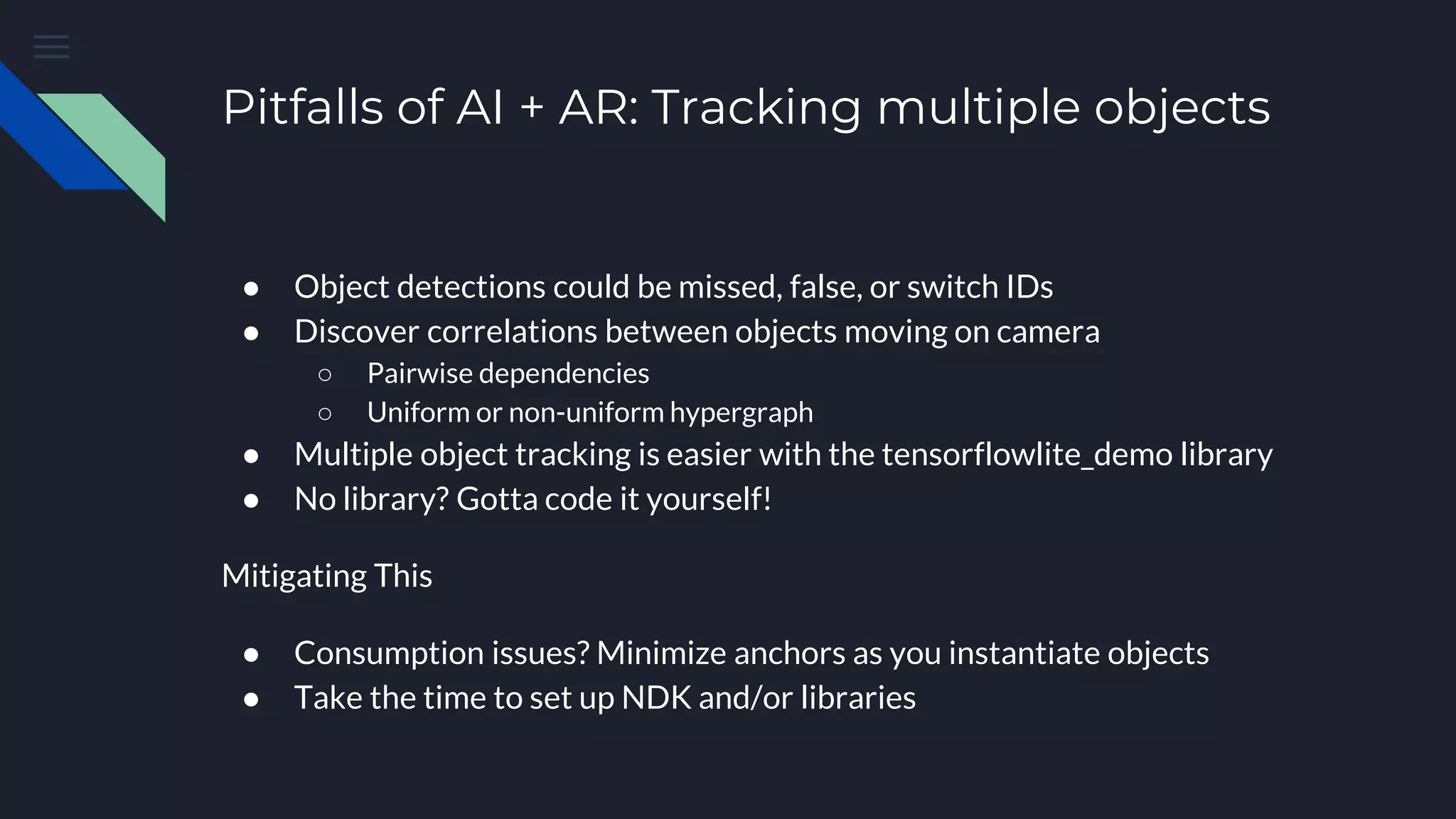 Pitfalls of AI + AR: Tracking multiple objects
● Object detections could be missed, false, or switch IDs
● Discover correlations between objects moving on camera
○ Pairwise dependencies
○ Uniform or non-uniform hypergraph
● Multiple object tracking is easier with the tensorflowlite_demo library
● No library? Gotta code it yourself!
Mitigating This
● Consumption issues? Minimize anchors as you instantiate objects
● Take the time to set up NDK and/or libraries
 
