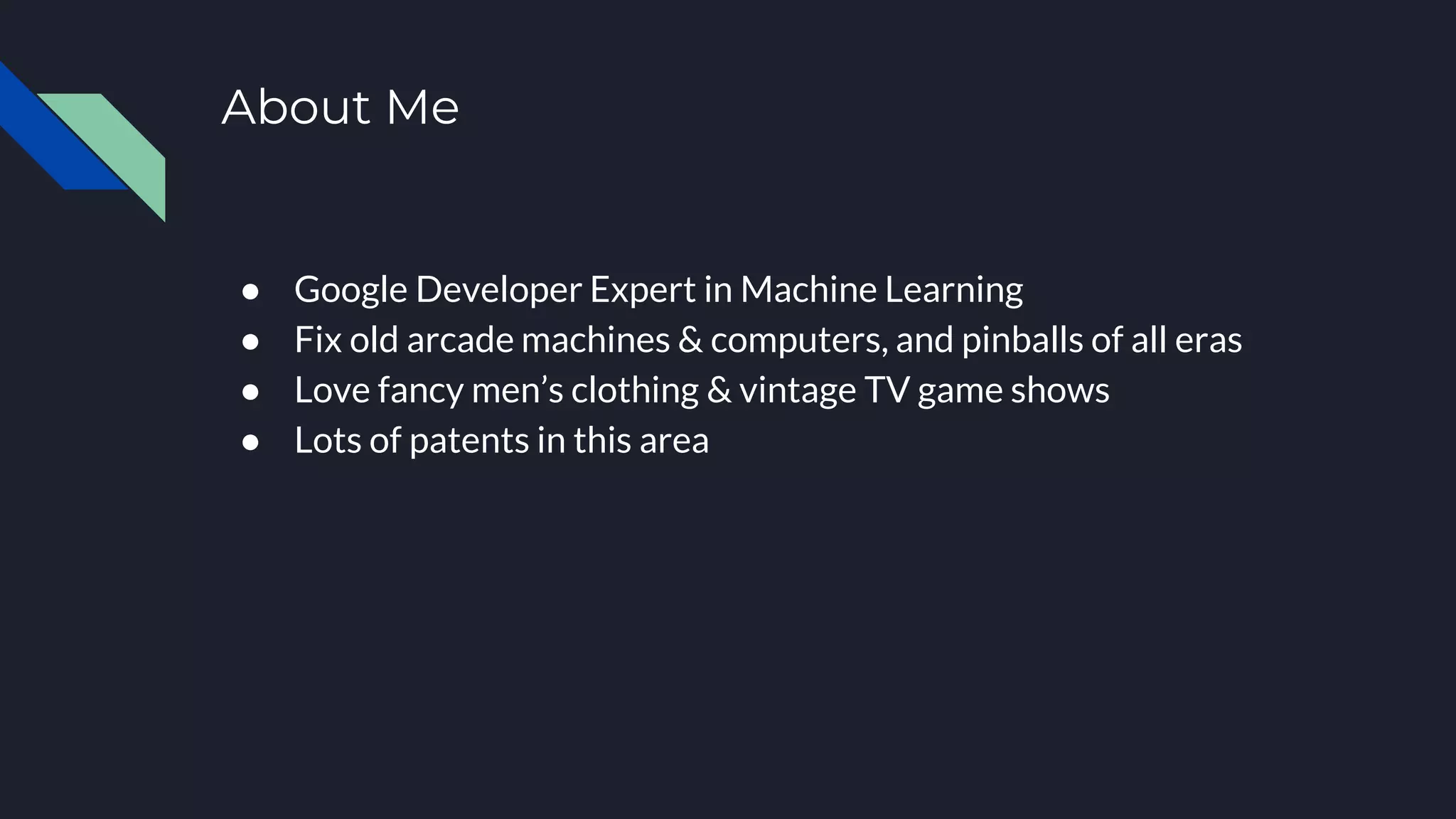 About Me
● Google Developer Expert in Machine Learning
● Fix old arcade machines & computers, and pinballs of all eras
● Love fancy men’s clothing & vintage TV game shows
● Lots of patents in this area
 