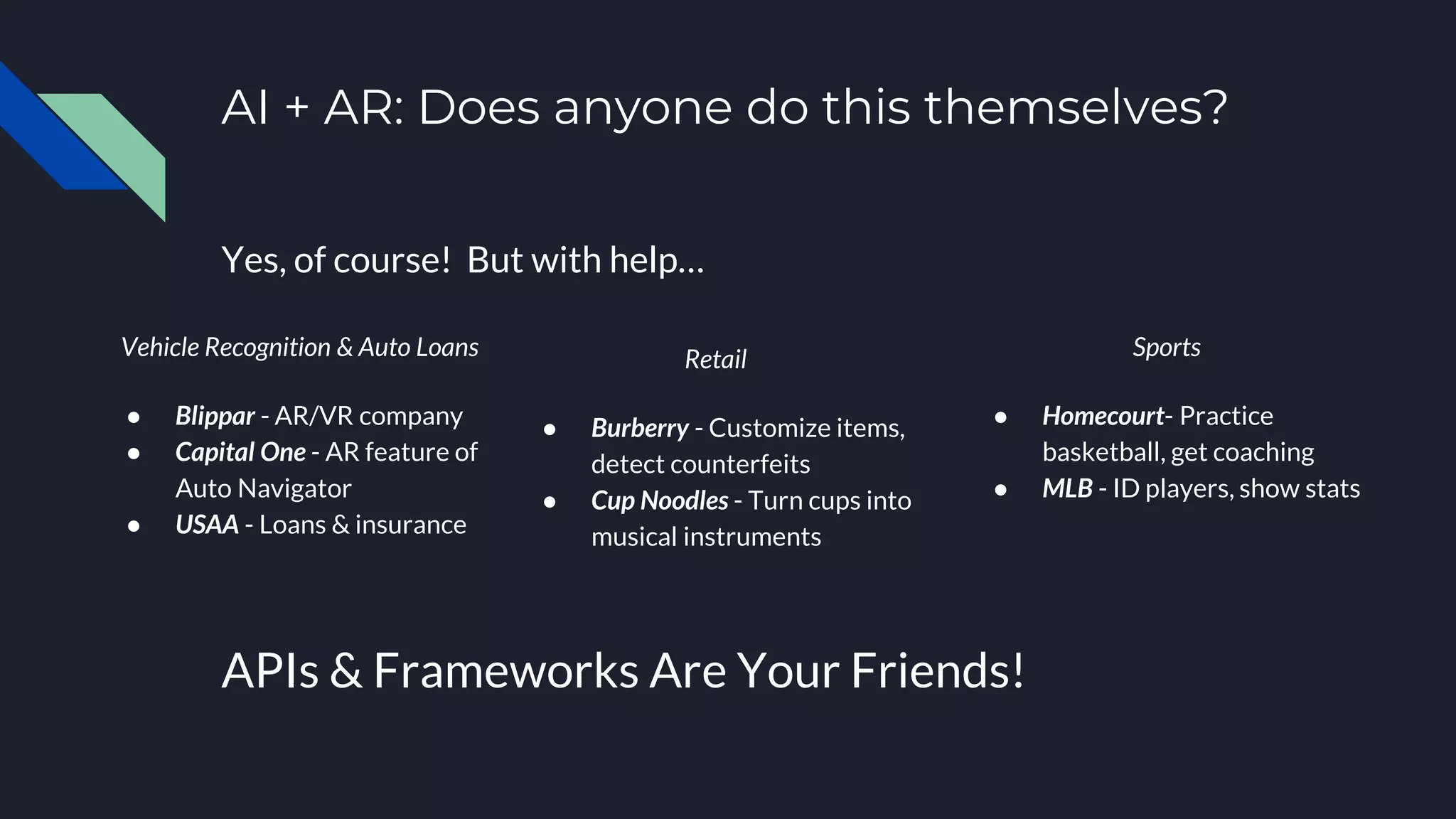 AI + AR: Does anyone do this themselves?
Yes, of course! But with help…
Vehicle Recognition & Auto Loans
● Blippar - AR/VR company
● Capital One - AR feature of
Auto Navigator
● USAA - Loans & insurance
APIs & Frameworks Are Your Friends!
Retail
● Burberry - Customize items,
detect counterfeits
● Cup Noodles - Turn cups into
musical instruments
Sports
● Homecourt- Practice
basketball, get coaching
● MLB - ID players, show stats
 