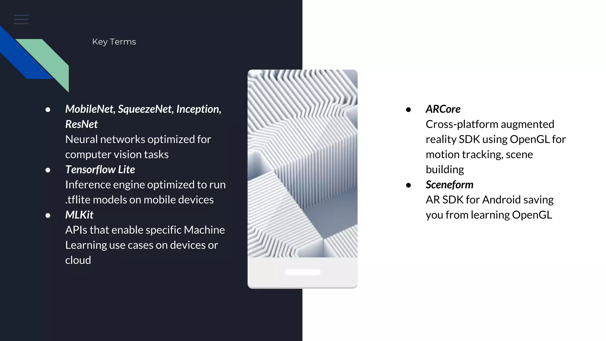 Key Terms
● MobileNet, SqueezeNet, Inception,
ResNet
Neural networks optimized for
computer vision tasks
● Tensorflow Lite
Inference engine optimized to run
.tflite models on mobile devices
● MLKit
APIs that enable specific Machine
Learning use cases on devices or
cloud
● ARCore
Cross-platform augmented
reality SDK using OpenGL for
motion tracking, scene
building
● Sceneform
AR SDK for Android saving
you from learning OpenGL
 