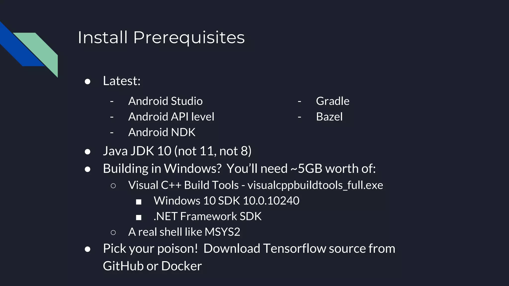Install Prerequisites
● Latest:
● Java JDK 10 (not 11, not 8)
● Building in Windows? You’ll need ~5GB worth of:
○ Visual C++ Build Tools - visualcppbuildtools_full.exe
■ Windows 10 SDK 10.0.10240
■ .NET Framework SDK
○ A real shell like MSYS2
● Pick your poison! Download Tensorflow source from
GitHub or Docker
- Android Studio
- Android API level
- Android NDK
- Gradle
- Bazel
 