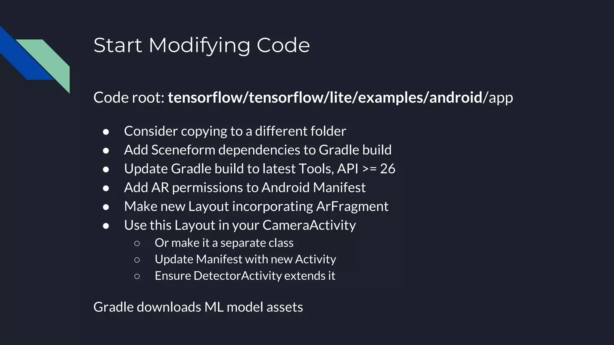 Start Modifying Code
Code root: tensorflow/tensorflow/lite/examples/android/app
● Consider copying to a different folder
● Add Sceneform dependencies to Gradle build
● Update Gradle build to latest Tools, API >= 26
● Add AR permissions to Android Manifest
● Make new Layout incorporating ArFragment
● Use this Layout in your CameraActivity
○ Or make it a separate class
○ Update Manifest with new Activity
○ Ensure DetectorActivity extends it
Gradle downloads ML model assets
 