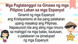 Mga Pagtatanggol na Ginawa ng mga
Pilipino Laban sa mga Espanyol
Ginamit ng mga Espanyol
ang Kristiyanismo at iba pang patakaran
upang masakop ang Pilipinas.
Napasunod nila ang ating mga ninuno
sa mahigpit na mga batas, kautusan,
o patakaran na ipinatupad
ng mga Espanyol.
 