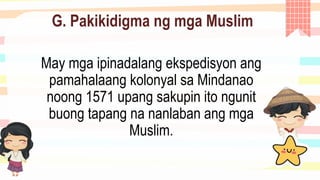 G. Pakikidigma ng mga Muslim
May mga ipinadalang ekspedisyon ang
pamahalaang kolonyal sa Mindanao
noong 1571 upang sakupin ito ngunit
buong tapang na nanlaban ang mga
Muslim.
 