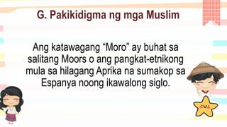 G. Pakikidigma ng mga Muslim
Ang katawagang “Moro” ay buhat sa
salitang Moors o ang pangkat-etnikong
mula sa hilagang Aprika na sumakop sa
Espanya noong ikawalong siglo.
 