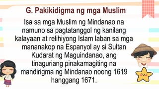 G. Pakikidigma ng mga Muslim
Isa sa mga Muslim ng Mindanao na
namuno sa pagtatanggol ng kanilang
kalayaan at relihiyong Islam laban sa mga
mananakop na Espanyol ay si Sultan
Kudarat ng Maguindanao, ang
tinaguriang pinakamagiting na
mandirigma ng Mindanao noong 1619
hanggang 1671.
 