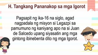 H. Tangkang Pananakop sa mga Igorot
Pagsapit ng ika-16 na siglo, agad
nagpadala ng misyon si Legazpi sa
pamumuno ng kaniyang apo na si Juan
de Salcedo upang siyasatin ang mga
gintong ibinebenta dito ng mga Igorot.
 