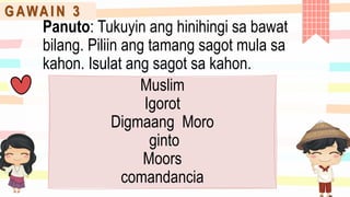 G AWA I N 3
Panuto: Tukuyin ang hinihingi sa bawat
bilang. Piliin ang tamang sagot mula sa
kahon. Isulat ang sagot sa kahon.
Muslim
Igorot
Digmaang Moro
ginto
Moors
comandancia
 