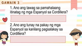 G AWA I N 3
1. Ano ang tawag sa pamahalaang
itinatag ng mga Espanyol sa Cordillera?
2. Ano ang tunay na pakay ng mga
Espanyol sa kanilang pagsalakay sa
Cordillera?
 