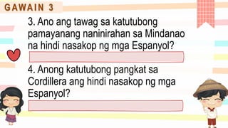 G AWA I N 3
3. Ano ang tawag sa katutubong
pamayanang naninirahan sa Mindanao
na hindi nasakop ng mga Espanyol?
4. Anong katutubong pangkat sa
Cordillera ang hindi nasakop ng mga
Espanyol?
 