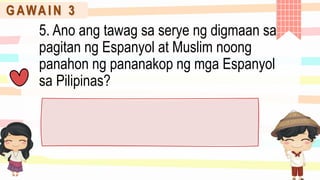G AWA I N 3
5. Ano ang tawag sa serye ng digmaan sa
pagitan ng Espanyol at Muslim noong
panahon ng pananakop ng mga Espanyol
sa Pilipinas?
 