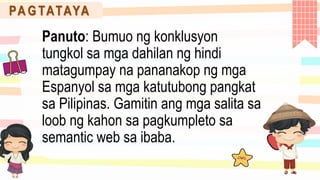 PA G TATAYA
Panuto: Bumuo ng konklusyon
tungkol sa mga dahilan ng hindi
matagumpay na pananakop ng mga
Espanyol sa mga katutubong pangkat
sa Pilipinas. Gamitin ang mga salita sa
loob ng kahon sa pagkumpleto sa
semantic web sa ibaba.
 