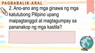 PA G B A B A L I K - A R A L
2. Ano-ano ang mga ginawa ng mga
katutubong Pilipino upang
maipagtanggol at magtagumpay sa
pananakop ng mga kastila?
 