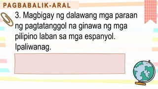 PA G B A B A L I K - A R A L
3. Magbigay ng dalawang mga paraan
ng pagtatanggol na ginawa ng mga
pilipino laban sa mga espanyol.
Ipaliwanag.
 