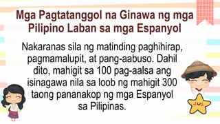 Mga Pagtatanggol na Ginawa ng mga
Pilipino Laban sa mga Espanyol
Nakaranas sila ng matinding paghihirap,
pagmamalupit, at pang-aabuso. Dahil
dito, mahigit sa 100 pag-aalsa ang
isinagawa nila sa loob ng mahigit 300
taong pananakop ng mga Espanyol
sa Pilipinas.
 