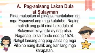 A. Pag-aalsang Lakan Dula
at Sulayman
Pinagmalupitan at pinagsamantalahan ng
mga Espanyol ang mga katutubo. Naging
matindi ang galit nina Lakadula at
Sulayman kaya sila ay nag-alsa.
Naganap ito sa Tondo noong 1574.
Natigil lamang ang pag-aalsa ng mga
Pilipino nang ibalik ang kanilang mga
karapatan.
 
